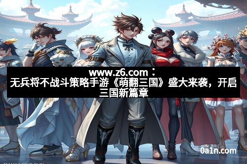 www.z6.com：无兵将不战斗策略手游《萌翻三国》盛大来袭，开启三国新篇章